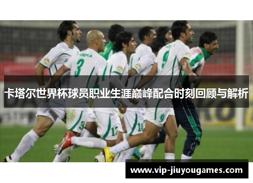 卡塔尔世界杯球员职业生涯巅峰配合时刻回顾与解析