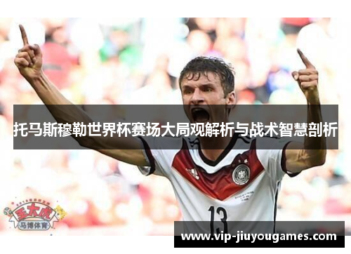 托马斯穆勒世界杯赛场大局观解析与战术智慧剖析