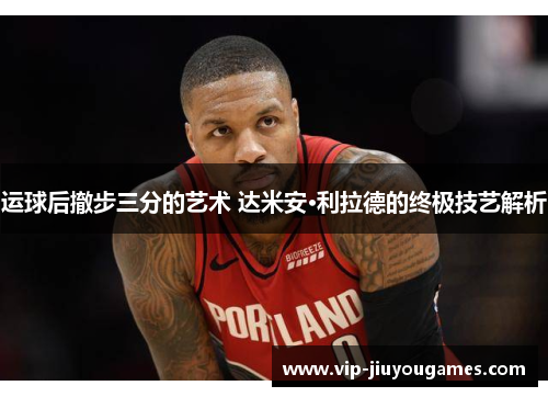运球后撤步三分的艺术 达米安·利拉德的终极技艺解析
