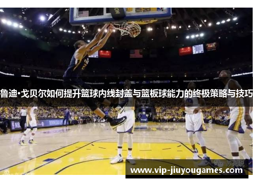 鲁迪·戈贝尔如何提升篮球内线封盖与篮板球能力的终极策略与技巧