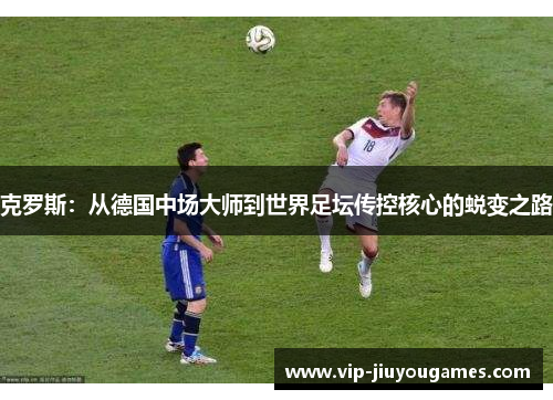 克罗斯：从德国中场大师到世界足坛传控核心的蜕变之路