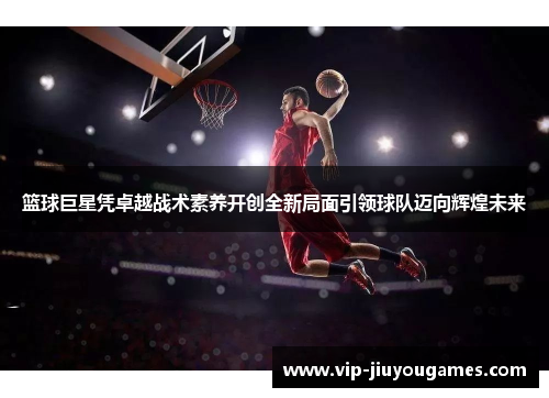 篮球巨星凭卓越战术素养开创全新局面引领球队迈向辉煌未来