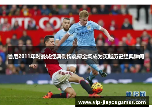 鲁尼2011年对曼城经典倒钩震撼全场成为英超历史经典瞬间