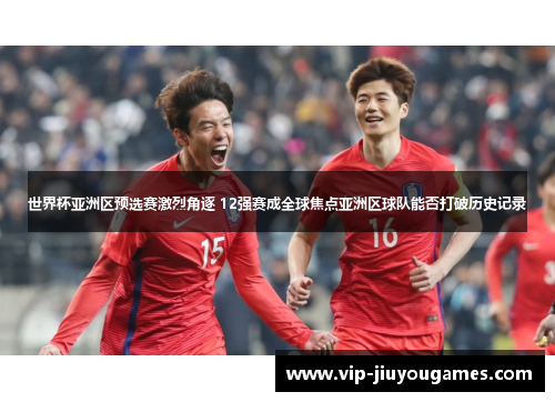 世界杯亚洲区预选赛激烈角逐 12强赛成全球焦点亚洲区球队能否打破历史记录