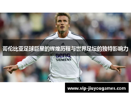 哥伦比亚足球巨星的辉煌历程与世界足坛的独特影响力