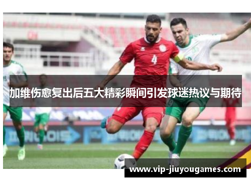 加维伤愈复出后五大精彩瞬间引发球迷热议与期待