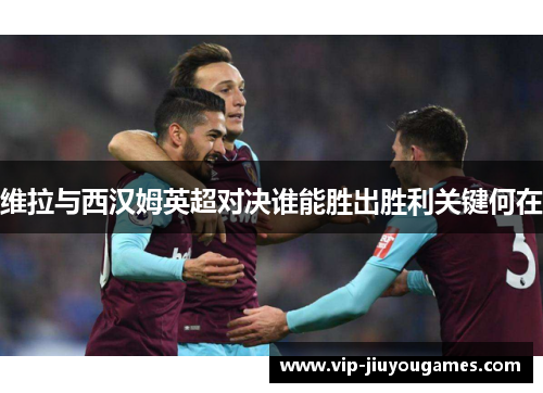 维拉与西汉姆英超对决谁能胜出胜利关键何在
