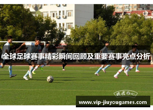 全球足球赛事精彩瞬间回顾及重要赛事亮点分析 全球足球赛事精彩瞬间回顾及重要赛事亮点分析