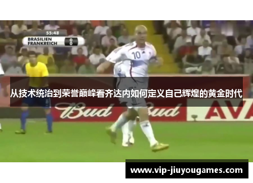 从技术统治到荣誉巅峰看齐达内如何定义自己辉煌的黄金时代 从技术统治到荣誉巅峰看齐达内如何定义自己辉煌的黄金时代