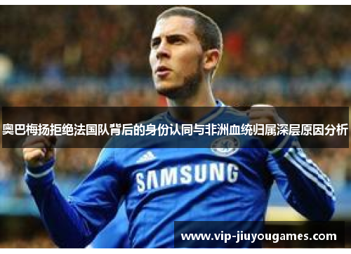 奥巴梅扬拒绝法国队背后的身份认同与非洲血统归属深层原因分析 奥巴梅扬拒绝法国队背后的身份认同与非洲血统归属深层原因分析