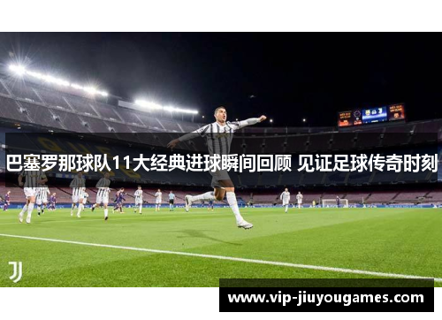 巴塞罗那球队11大经典进球瞬间回顾 见证足球传奇时刻 巴塞罗那球队11大经典进球瞬间回顾 见证足球传奇时刻