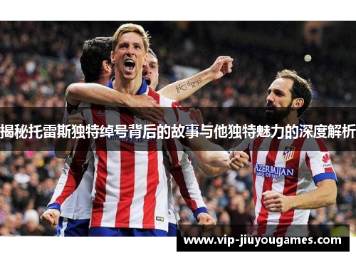 揭秘托雷斯独特绰号背后的故事与他独特魅力的深度解析 揭秘托雷斯独特绰号背后的故事与他独特魅力的深度解析