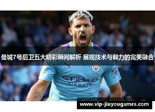 曼城7号后卫五大精彩瞬间解析 展现技术与毅力的完美融合 曼城7号后卫五大精彩瞬间解析 展现技术与毅力的完美融合