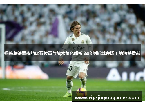 揭秘莫德里奇的比赛位置与战术角色解析 深度剖析其在场上的独特贡献 揭秘莫德里奇的比赛位置与战术角色解析 深度剖析其在场上的独特贡献