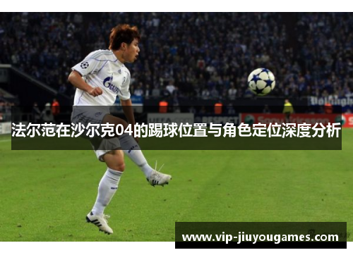 法尔范在沙尔克04的踢球位置与角色定位深度分析 法尔范在沙尔克04的踢球位置与角色定位深度分析