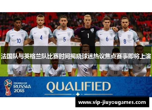 法国队与英格兰队比赛时间揭晓球迷热议焦点赛事即将上演 法国队与英格兰队比赛时间揭晓球迷热议焦点赛事即将上演